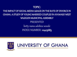 TOPIC:
THEIMPACTOF SOCIAL MEDIAUSAGEON THE RATE OF DIVORCE IN
GHANA. A STUDYOF YOUNGMARRIEDCOUPLESIN AYAWASOWEST
WUOGONMUNICIPALASSEMBLY
PRESENTED
betty nana adobea woode
INDEX NUMBER: 10403683
‘[+
 