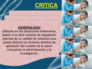 GENERALIDAD
Utilizado en las situaciones enfermeras,
debido a su fácil carácter de adaptación
además de su calidad de cobertura que
puede abarcar los diversos ámbitos de
aplicación del cuidado de la salud,
incluyendo la administración y la
investigación.
CRITICA
 