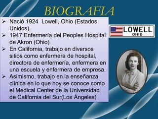 BIOGRAFIA
 Nació 1924 Lowell, Ohio (Estados
Unidos).
 1947 Enfermería del Peoples Hospital
de Akron (Ohio)
 En California, trabajo en diversos
sitios como enfermera de hospital,
directora de enfermería, enfermera en
una escuela y enfermera de empresa.
 Asimismo, trabajo en la enseñanza
clínica en lo que hoy se conoce como
el Medical Center de la Universidad
de California del Sur(Los Ángeles)
 