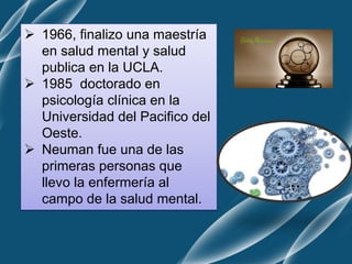  1966, finalizo una maestría
en salud mental y salud
publica en la UCLA.
 1985 doctorado en
psicología clínica en la
Universidad del Pacifico del
Oeste.
 Neuman fue una de las
primeras personas que
llevo la enfermería al
campo de la salud mental.
 