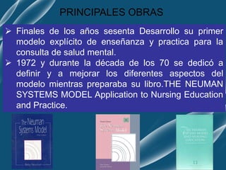 PRINCIPALES OBRAS
 Finales de los años sesenta Desarrollo su primer
modelo explícito de enseñanza y practica para la
consulta de salud mental.
 1972 y durante la década de los 70 se dedicó a
definir y a mejorar los diferentes aspectos del
modelo mientras preparaba su libro.THE NEUMAN
SYSTEMS MODEL Application to Nursing Education
and Practice.
 