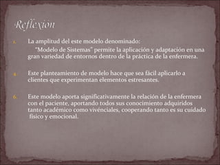 1.   La amplitud del este modelo denominado:
        “Modelo de Sistemas” permite la aplicación y adaptación en una
     gran variedad de entornos dentro de la práctica de la enfermera.

4.   Este planteamiento de modelo hace que sea fácil aplicarlo a
     clientes que experimentan elementos estresantes.

6.   Este modelo aporta significativamente la relación de la enfermera
     con el paciente, aportando todos sus conocimiento adquiridos
     tanto académico como vivénciales, cooperando tanto es su cuidado
      físico y emocional.
 