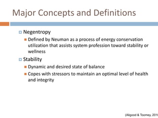 Major Concepts and Definitions
  Negentropy
    Defined by   Neuman as a process of energy conservation
     utilization that assists system profession toward stability or
     wellness
  Stability
    Dynamic and   desired state of balance
    Copes with stressors to maintain an optimal level of health
     and integrity




                                                      (Aligood & Toomey, 2010
 