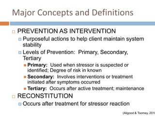 Major Concepts and Definitions
   PREVENTION AS INTERVENTION
     Purposeful   actions to help client maintain system
      stability
     Levels of Prevention: Primary, Secondary,
      Tertiary
       Primary:    Used when stressor is suspected or
        identified; Degree of risk in known
       Secondary: Involves interventions or treatment
        initiated after symptoms occurred
       Tertiary: Occurs after active treatment; maintenance

   RECONSTITUTION
     Occurs   after treatment for stressor reaction
                                                  (Aligood & Toomey, 2010
 