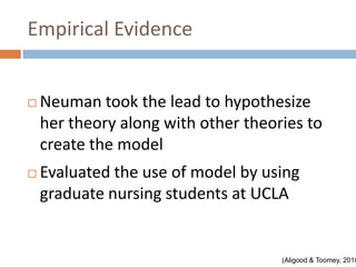 Empirical Evidence


   Neuman took the lead to hypothesize
    her theory along with other theories to
    create the model
   Evaluated the use of model by using
    graduate nursing students at UCLA


                                     (Aligood & Toomey, 2010
 