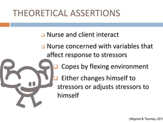 THEORETICAL ASSERTIONS

        Nurse and client interact
        Nurse concerned with variables that
         affect response to stressors
              Copes by flexing environment
             Either changes himself to
            stressors or adjusts stressors to
            himself


                                     (Aligood & Toomey, 2010
 