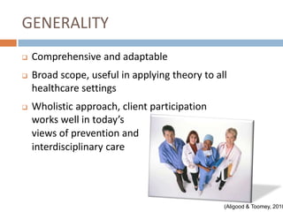 GENERALITY
   Comprehensive and adaptable
   Broad scope, useful in applying theory to all
    healthcare settings
   Wholistic approach, client participation
    works well in today’s
    views of prevention and
    interdisciplinary care




                                                (Aligood & Toomey, 2010
 