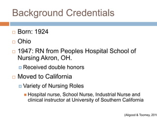 Background Credentials
   Born: 1924
   Ohio
   1947: RN from Peoples Hospital School of
    Nursing Akron, OH.
     Received     double honors
   Moved to California
     Variety   of Nursing Roles
       Hospital  nurse, School Nurse, Industrial Nurse and
       clinical instructor at University of Southern California

                                                     (Aligood & Toomey, 2010
 