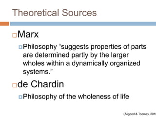 Theoretical Sources

   Marx
     Philosophy“suggests properties of parts
     are determined partly by the larger
     wholes within a dynamically organized
     systems.”
   de Chardin
     Philosophy   of the wholeness of life

                                         (Aligood & Toomey, 2010
 