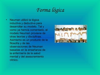 Forma lógica
• Neuman utilizó la lógica
inductiva y deductiva para
desarrollar su modelo. Tal y
como ya hemos comentado, el
modelo Neuman proviene de
otras teorías y disciplinas.
Asimismo es un producto de la
filosofía y de las
observaciones de Neuman
basadas en la enseñanza de
la enfermería de la salud
mental y del asesoramiento
clínico.
 