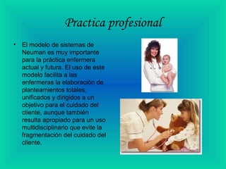 Practica profesional
• El modelo de sistemas de
Neuman es muy importante
para la práctica enfermera
actual y futura. El uso de este
modelo facilita a las
enfermeras la elaboración de
planteamientos totales,
unificados y dirigidos a un
objetivo para el cuidado del
cliente, aunque también
resulta apropiado para un uso
multidisciplinario que evite la
fragmentación del cuidado del
cliente.
 