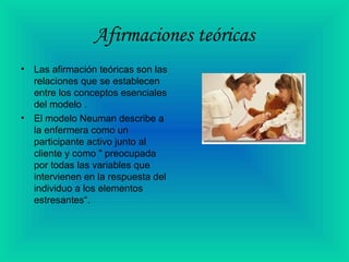 Afirmaciones teóricas
• Las afirmación teóricas son las
relaciones que se establecen
entre los conceptos esenciales
del modelo .
• El modelo Neuman describe a
la enfermera como un
participante activo junto al
cliente y como " preocupada
por todas las variables que
intervienen en la respuesta del
individuo a los elementos
estresantes“.
 