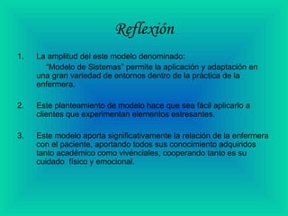 Reflexión
1. La amplitud del este modelo denominado:
“Modelo de Sistemas” permite la aplicación y adaptación en
una gran variedad de entornos dentro de la práctica de la
enfermera.
2. Este planteamiento de modelo hace que sea fácil aplicarlo a
clientes que experimentan elementos estresantes.
3. Este modelo aporta significativamente la relación de la enfermera
con el paciente, aportando todos sus conocimiento adquiridos
tanto académico como vivénciales, cooperando tanto es su
cuidado físico y emocional.
 