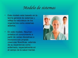 Modelo de sistemas
• Este modelo esta basado en la
teoría general de sistemas y
refleja la naturaleza de los
organismos como sistemas
abiertos.
• En este modelo, Neuman
sintetiza el conocimiento a
partir de varias disciplinas e
incorpora sus propias
creencias filosóficas, además
de su experiencia como
enfermera, especialmente en
el campo de la salud mental.
 
