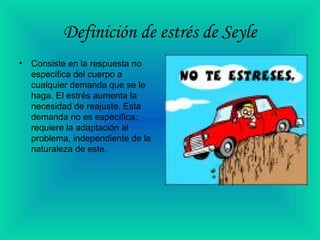 Definición de estrés de Seyle
• Consiste en la respuesta no
especifica del cuerpo a
cualquier demanda que se le
haga. El estrés aumenta la
necesidad de reajuste. Esta
demanda no es específica;
requiere la adaptación al
problema, independiente de la
naturaleza de este.
 