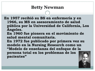 Betty Newman

En 1957 recibió su BS en enfermería y en
 1966, su MS en asesoramiento de salud
 pública por la Universidad de California, Los
 Ángeles.
 En 1960 fue pionera en el movimiento de
 salud mental comunitaria.
 En 1972 fue publicado por primera vez su
 modelo en la Nursing Research como un
 “Modelo de enseñanza del enfoque de la
 persona total en los problemas de los
 pacientes”
 