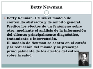 Betty Newman

 Betty Neuman. Utiliza el modelo de
 contenido abstracto y de ámbito general.
 Predice los efectos de un fenómeno sobre
 otro, mediante el análisis de la información
 del cliente; principalmente diagnóstico,
 tratamiento e intervención.
 El modelo de Neuman se centra en el estrés
 y la reducción del mismo y se preocupa
 principalmente de los efectos del estrés
 sobre la salud.
 