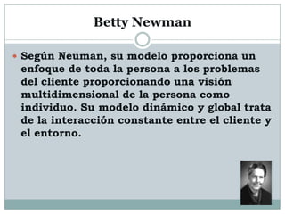 Betty Newman

 Según Neuman, su modelo proporciona un
 enfoque de toda la persona a los problemas
 del cliente proporcionando una visión
 multidimensional de la persona como
 individuo. Su modelo dinámico y global trata
 de la interacción constante entre el cliente y
 el entorno.
 