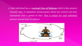 3. Each individual has a a normal Line of Defense which is that person’s
dynamic state of adaptation (homeostasis) which has evolved and been
maintained over a period of time. This is unique for each individual
person’s normal state of wellness.
 