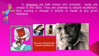5. stressors are both known and universal , some are
unique to the client. They are potential to disturb equilibrium,
thus causing a change in priority of needs at any given
moments.
Stressors disturbs the
normal equilibrium
 