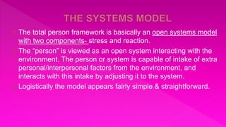  The total person framework is basically an open systems model
with two components- stress and reaction.
 The “person” is viewed as an open system interacting with the
environment. The person or system is capable of intake of extra
personal/interpersonal factors from the environment, and
interacts with this intake by adjusting it to the system.
 Logistically the model appears fairly simple & straightforward.
 