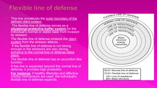  This line constitutes the outer boundary of the
defined client system.
 The flexible line of defense serves as a
situational protective buffer system for the
individual's normal or stable state from invasion
by stressor.
 The flexible line of defense protects the client
system from the stressor attacks.
 If the flexible line of defense is not strong
enough or the stressors are very strong,
entrance to the normal line of defense takes
place .
 The flexible line of defense has an accordion-like
function.
 If this line is expanded beyond the normal line of
defense, it provides high protection
 For instance, if healthy lifestyles and effective
coping mechanisms are used, the individual's
flexible line of defense expands.
 