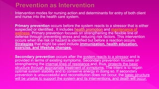  Intervention modes for nursing action and determinants for entry of both client
and nurse into the health care system.
 Primary prevention occurs before the system reacts to a stressor that is either
suspected or identified . It includes health promotion and maintenance of
wellness. Primary prevention focuses on strengthening the flexible line of
defense through preventing stress and reducing risk factors. This intervention
occurs when the risk or hazard is identified but before a reaction occurs.
Strategies that might be used include immunization, health education,
exercise, and lifestyle changes.
 Secondary prevention occurs after the system reacts to a stressor and is
provided in terms of existing symptoms. Secondary prevention focuses on
strengthening the internal lines of resistance and, thus, protects the basic
structure through appropriate treatment of symptoms. The intent is to regain
optimal system stability and to conserve energy in doing so. If secondary
prevention is unsuccessful and reconstitution does not occur, the basic structure
will be unable to support the system and its interventions, and death will occur.
 