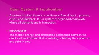 A system in which there is a continuous flow of input , process,
output and feedback. It is a system of organized complexity,
where all elements are in interaction.
 Input/output
The matter, energy, and information exchanged between the
client and environment that is entering or leaving the system at
any point in time.
 