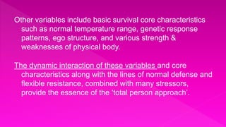 Other variables include basic survival core characteristics
such as normal temperature range, genetic response
patterns, ego structure, and various strength &
weaknesses of physical body.
The dynamic interaction of these variables and core
characteristics along with the lines of normal defense and
flexible resistance, combined with many stressors,
provide the essence of the ‘total person approach’.
 