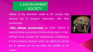 2.ENVIRONMENT
/ SOCIETY
Basic to the Neumann model is the concept that
humans are in constant interactions with their
environment.
She defines environment as those internal &
external forces surrounding humans at any point in time.
These forces includes the interpersonal, intrapersonal
& extra personal stressors which can affect the normal
line of defense and so can affect the stability of the
system.
 