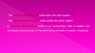  The internal environment exists within the client system.
 The external environment exists outside the client system.
A created environment which is an environment that is created and
developed unconsciously by the client and is symbolic of system wholeness.
 
