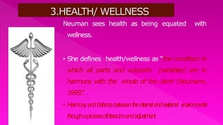 Neuman sees health as being equated with
wellness.
• She defines health/wellness as “the condition in
which all parts and subparts (variables) are in
harmony with the whole of the client (Neumann,
1995)”.
• Harmonyandbalancebetweentheinternalandexternal environments
throughaprocessofinteracionandadjustment.
 