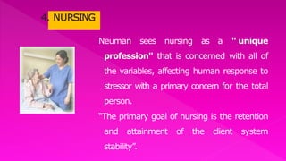 Neuman sees nursing as a " unique
profession" that is concerned with all of
the variables, affecting human response to
stressor with a primary concern for the total
person.
“The primary goal of nursing is the retention
and attainment of the client system
stability”.
 