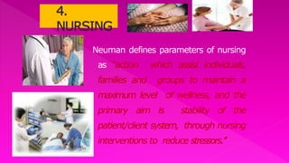 Neuman defines parameters of nursing
as “action which assist individuals,
families and groups to maintain a
maximum level of wellness, and the
primary aim is stability of the
patient/client system, through nursing
interventions to reduce stressors.’’
 