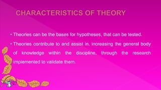 • Theories can be the bases for hypotheses, that can be tested.
• Theories contribute to and assist in, increasing the general body
of knowledge within the discipline, through the research
implemented to validate them.
 