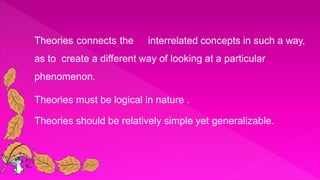  Theories connects the interrelated concepts in such a way,
as to create a different way of looking at a particular
phenomenon.
 Theories must be logical in nature .
 Theories should be relatively simple yet generalizable.
 