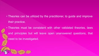 • Theories can be utilized by the practitioner, to guide and improve
their practice.
• Theories must be consistent with other validated theories, laws
and principles but will leave open unanswered questions, that
need to be investigated.
 