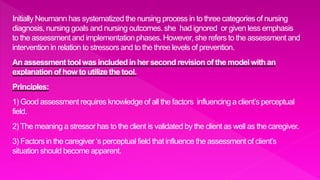 Initially Neumann has systematized the nursing process in to three categories of nursing
diagnosis, nursing goals and nursing outcomes. she had ignored or given less emphasis
to the assessment and implementation phases. However, she refers to the assessment and
intervention in relation to stressors and to the three levels of prevention.
An assessment tool was included in her second revision of the model with an
explanation of how to utilize the tool.
Principles:
1) Good assessment requires knowledge of all the factors influencing a client’s perceptual
field.
2) The meaning a stressor has to the client is validated by the client as well as the caregiver.
3) Factors in the caregiver ‘s perceptual field that influence the assessment of client’s
situation should become apparent.
 