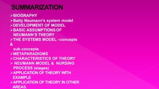 BIOGRAPHY
Batty Neumann's system model
DEVELOPMENT OF MODEL
BASIC ASSUMPTIONSOF
NEUMANN’S THEORY
THE SYSTEMS MODEL –concepts
&
sub concepts
METAPARADIGMS
CHARACTERISTICS OF THEORY
 NEUMANN MODEL & NURSING
PROCESS (stages)
APPLICATION OF THEORY WITH
EXAMPLE
APPLICATION OF THEORY IN OTHER
AREAS.
 