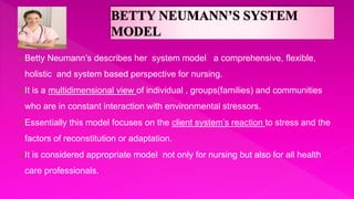 Betty Neumann’s describes her system model a comprehensive, flexible,
holistic and system based perspective for nursing.
It is a multidimensional view of individual , groups(families) and communities
who are in constant interaction with environmental stressors.
Essentially this model focuses on the client system’s reaction to stress and the
factors of reconstitution or adaptation.
It is considered appropriate model not only for nursing but also for all health
care professionals.
 