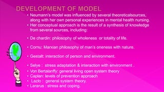 • Neumann’s model was influenced by several theoreticalsources,
along with her own personal experiences in mental health nursing.
• Her conceptual approach is the result of a synthesis of knowledge
from several sources, including:
• De chardin: philosophy of wholeness or totality of life.
• Cornu: Marxian philosophy of man’s oneness with nature.
• Gestalt: interaction of person and environment.
• Selye : stress adaptation & interaction with environment .
• Von Bertalanffy: general living open system theory
• Caplan: levels of prevention approach
• Lazlo : general system theory.
• Lararus : stress and coping.
 