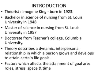 INTRODUCTION
• Theorist : Imogene King - born in 1923.
• Bachelor in science of nursing from St. Louis
University in 1948
• Master of science in nursing from St. Louis
University in 1957
• Doctorate from Teacher’s college, Columbia
University.
• Theory describes a dynamic, interpersonal
relationship in which a person grows and develops
to attain certain life goals.
• Factors which affects the attainment of goal are:
roles, stress, space & time
 