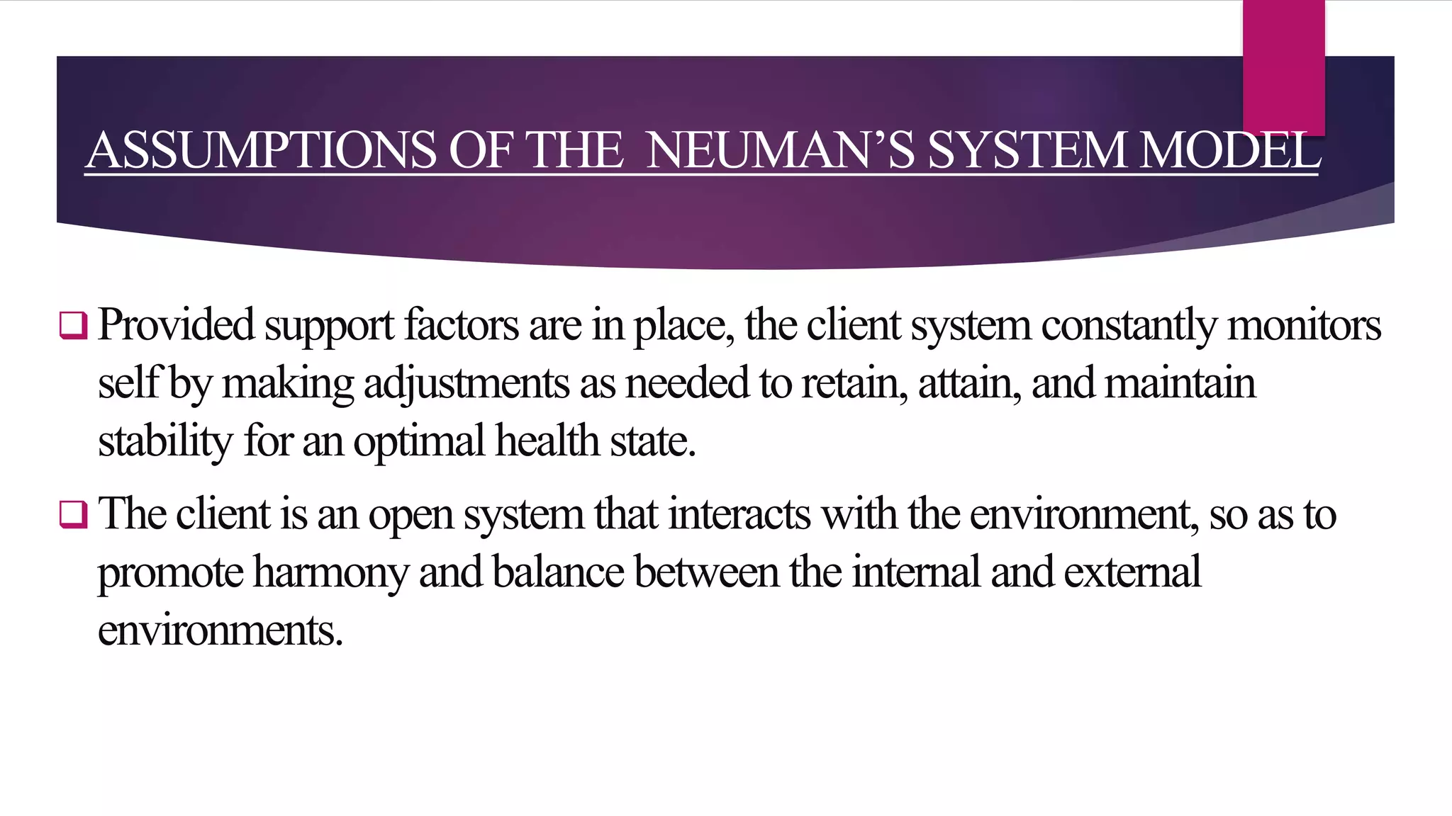 ASSUMPTIONS OFTHE NEUMAN’S SYSTEM MODEL
 Provided support factors are in place, the client system constantly monitors
self by making adjustments as needed to retain, attain, and maintain
stability for an optimal health state.
 The client is an open system that interacts with the environment, so as to
promote harmony and balance between the internal and external
environments.
 
