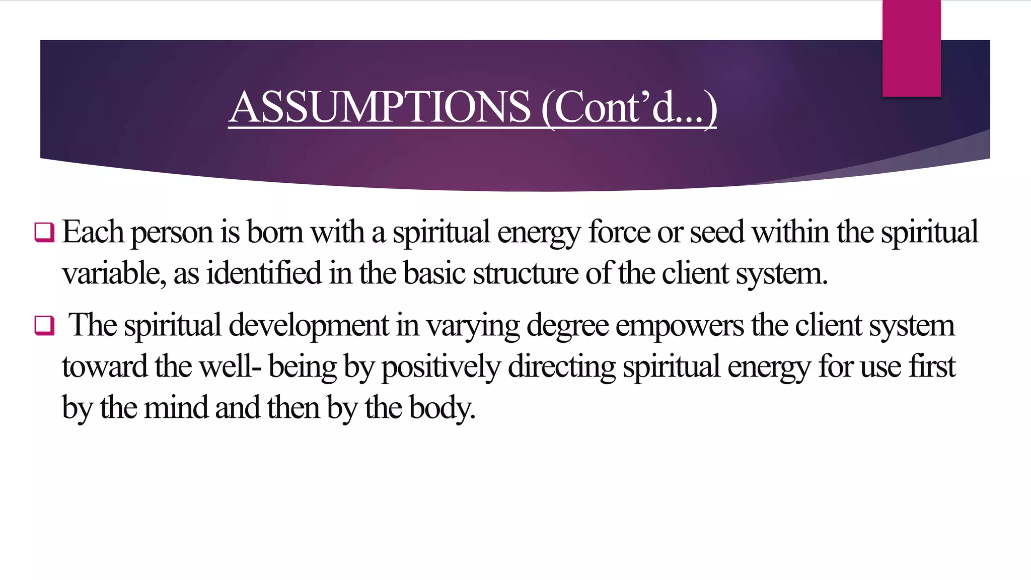 ASSUMPTIONS (Cont’d...)
 Each person is born with a spiritual energy force or seed within the spiritual
variable, as identified in the basic structure of the client system.
 The spiritual development in varying degree empowers the client system
toward the well- being by positively directing spiritual energy for use first
by the mind and then by the body.
 