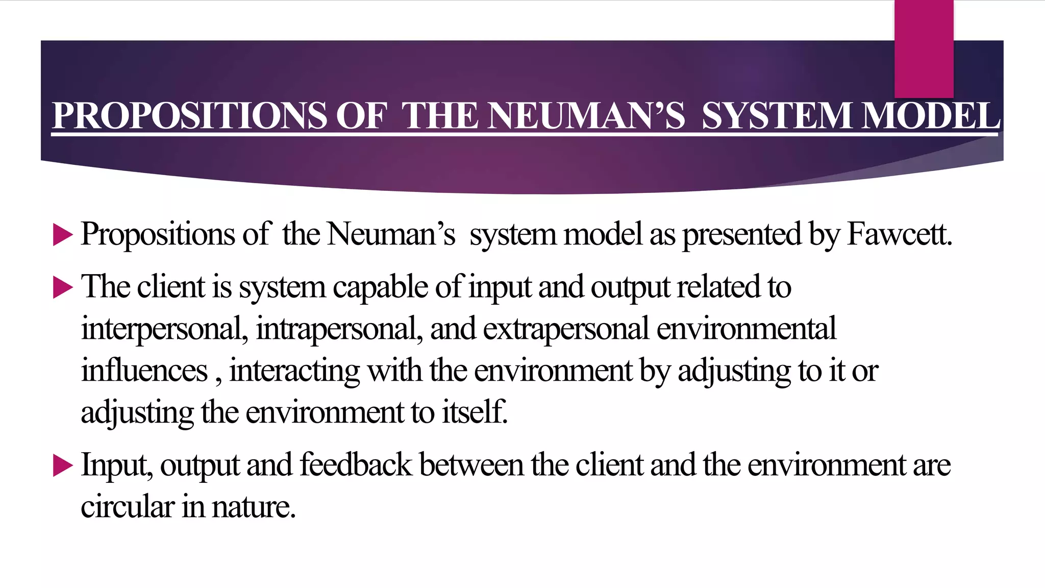 PROPOSITIONS OF THE NEUMAN’S SYSTEM MODEL
 Propositions of the Neuman’s system model as presented by Fawcett.
 The client is system capable of input and output related to
interpersonal, intrapersonal, and extrapersonal environmental
influences , interacting with the environment by adjusting to it or
adjusting the environment to itself.
 Input, output and feedback between the client and the environment are
circular in nature.
 