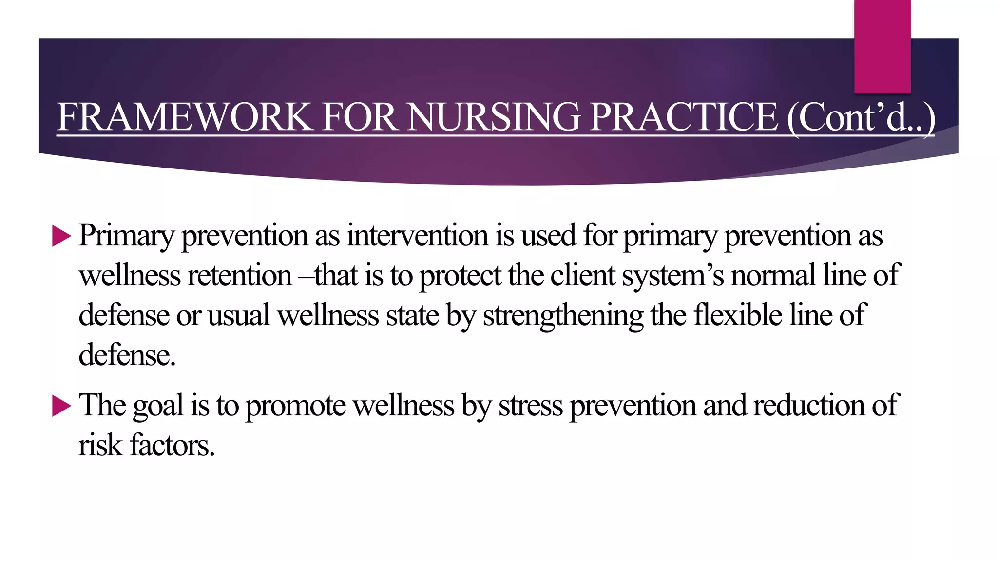 FRAMEWORK FOR NURSING PRACTICE (Cont’d..)
 Primary prevention as intervention is used for primary prevention as
wellness retention –that is to protect the client system’s normal line of
defense or usual wellness state by strengthening the flexible line of
defense.
 The goal is to promote wellness by stress prevention and reduction of
risk factors.
 
