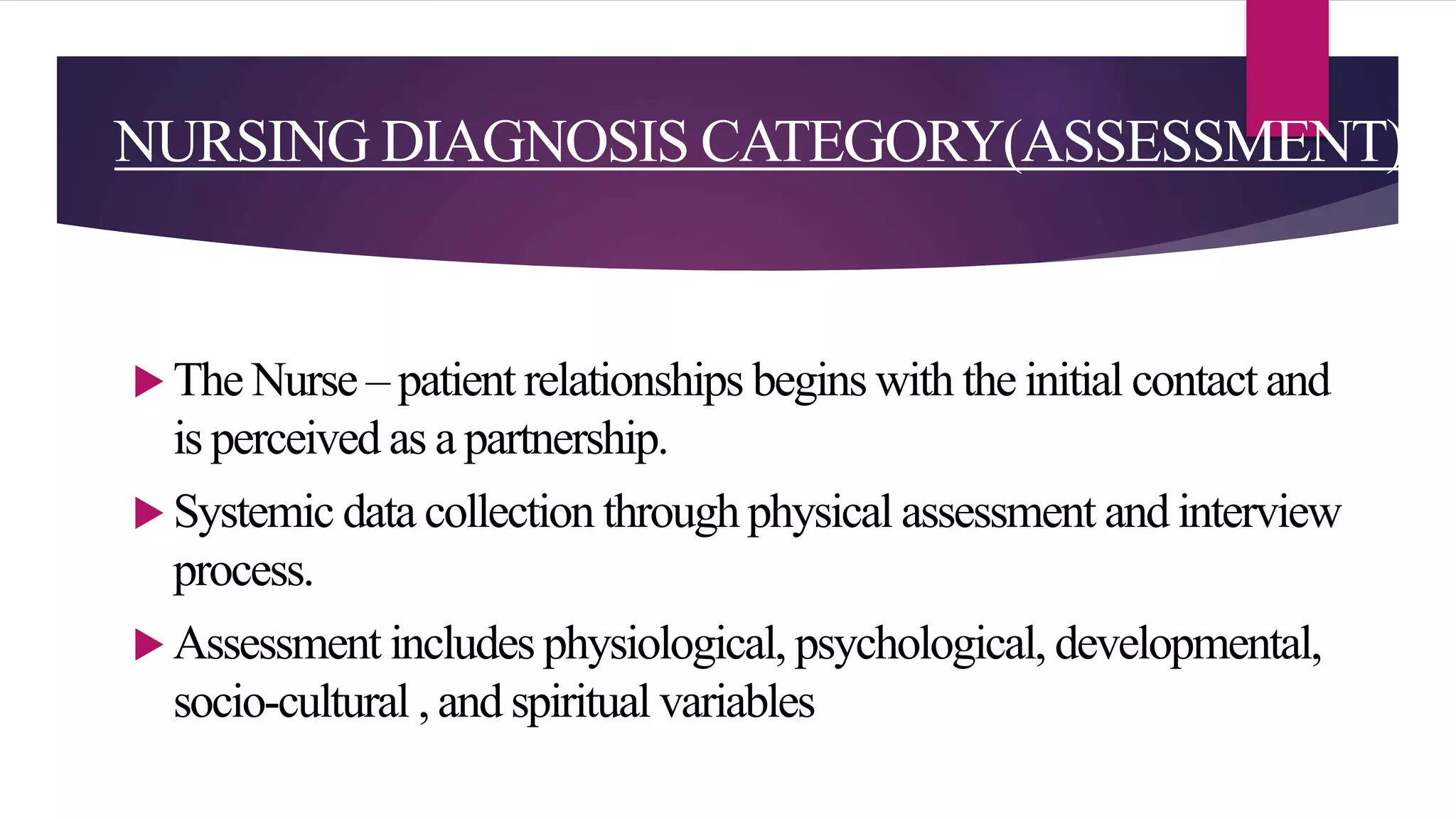 NURSING DIAGNOSIS CATEGORY(ASSESSMENT)
 The Nurse – patient relationships begins with the initial contact and
is perceived as a partnership.
 Systemic data collection through physical assessment and interview
process.
 Assessment includes physiological, psychological, developmental,
socio-cultural , and spiritual variables
 
