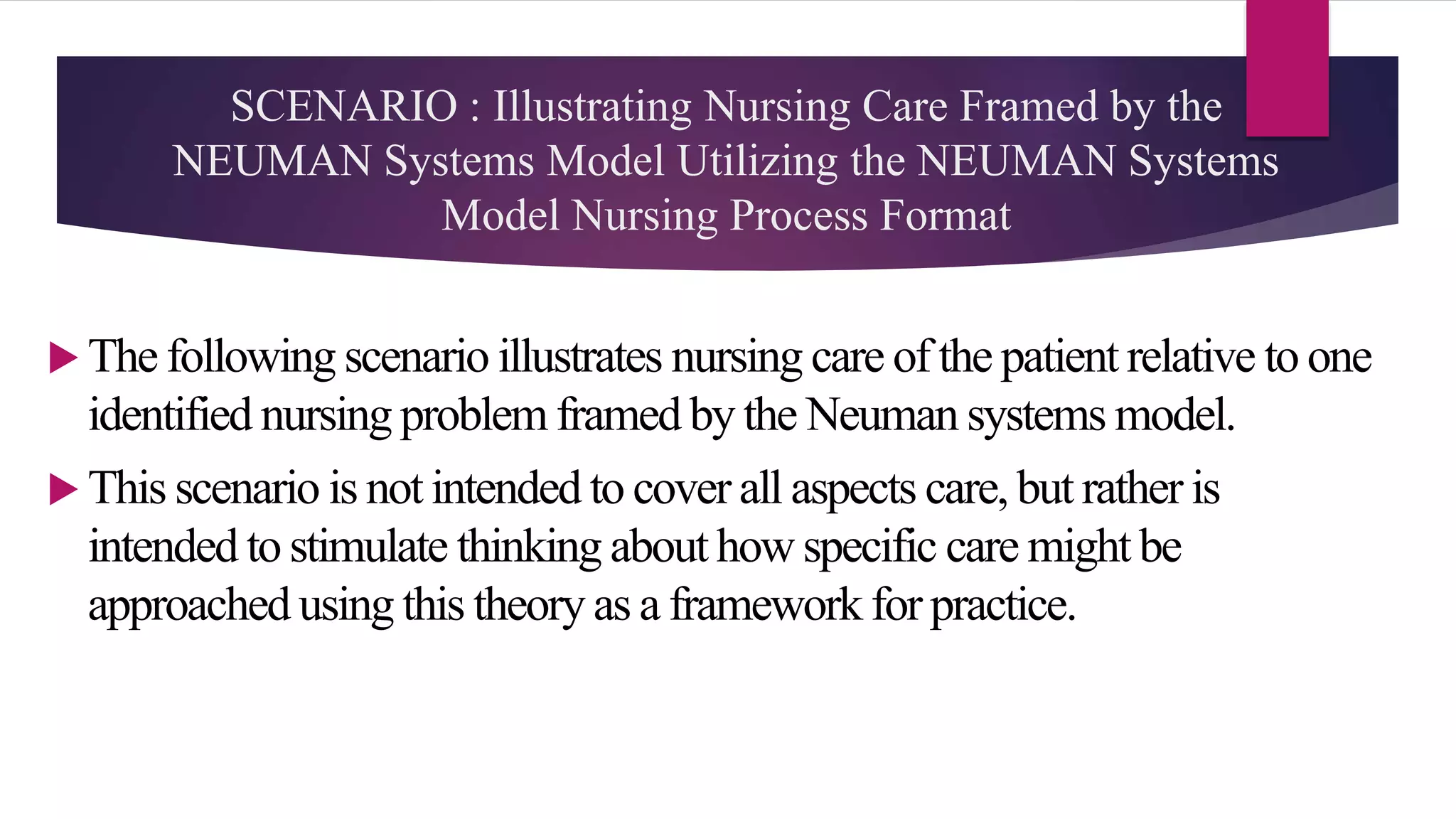 SCENARIO : Illustrating Nursing Care Framed by the
NEUMAN Systems Model Utilizing the NEUMAN Systems
Model Nursing Process Format
 The following scenario illustrates nursing care of the patient relative to one
identified nursing problem framed by the Neuman systems model.
 This scenario is not intended to cover all aspects care, but rather is
intended to stimulate thinking about how specific care might be
approached using this theory as a framework for practice.
 