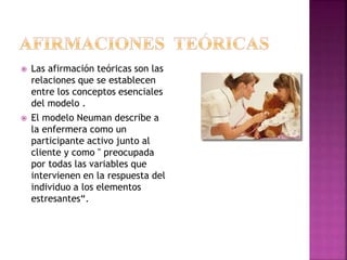  Las afirmación teóricas son las
relaciones que se establecen
entre los conceptos esenciales
del modelo .
 El modelo Neuman describe a
la enfermera como un
participante activo junto al
cliente y como " preocupada
por todas las variables que
intervienen en la respuesta del
individuo a los elementos
estresantes“.
 