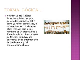  Neuman utilizó la lógica
inductiva y deductiva para
desarrollar su modelo. Tal y
como ya hemos comentado, el
modelo Neuman proviene de
otras teorías y disciplinas.
Asimismo es un producto de la
filosofía y de las observaciones
de Neuman basadas en la
enseñanza de la enfermería de
la salud mental y del
asesoramiento clínico.
 
